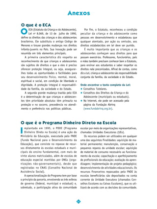 Anexos

O que é o ECA

O
       ECA (Estatuto da Criança e do Adolescente),             Por fim, o Estatuto, reconheceu a condição
       Lei no 8.069, de 13 de julho de 1990,               peculiar da criança e do adolescente como
define os direitos das crianças e dos adolescentes         pessoas em desenvolvimento e estabeleceu que
brasileiros. Ele substituiu o antigo Código de             qualquer atentado, por ação ou omissão, aos
Menores e trouxe grandes mudanças nos direitos             direitos estabelecidos em lei deve ser punido.
infanto-juvenis no País. Sua inovação pode ser                 É muito importante que as crianças e os
resumida em três elementos principais.                     adolescentes conheçam seus direitos para que
   A primeira característica diz respeito ao               possam exercê-los. Professores, funcionários, pais
reconhecimento de que crianças e adolescentes              e mães também precisam conhecer bem o Estatuto,
são sujeitos de direitos e que a eles é preciso            para ensinar aos estudantes e saber respeitar os
oferecer proteção integral, ou seja, assegurar-            direitos nele preconizados. Afinal de contas, como
lhes todas as oportunidades e facilidades para             diz a Lei, criança e adolescente são responsabilidade
seu desenvolvimento físico, mental, moral,                 conjunta da família, da sociedade e do Estado.
espiritual e social, em condição de liberdade e
dignidade. A proteção integral é responsabili-             Onde encontrar o texto completo da Lei:
dade da família, da sociedade e do Estado.                   Conselhos Tutelares.
   A segunda grande mudança trazida pelo ECA                 Conselhos dos Direitos da Criança e do
é a determinação de que crianças e adolescen-                Adolescente (municipais ou estaduais).
tes têm prioridade absoluta: têm primazia na                 Na internet, ele pode ser acessado pela
proteção e no socorro, precedência no atendi-                página da Fundação Abrinq
mento e preferência nas políticas públicas.                  (www.fundabrinq.org.br).




O que é o Programa Dinheiro Direto na Escola
   mplantado em 1995, o PDDE (Programa
I
                                                           escolar por meio de organizações representativas,
   Dinheiro Direto na Escola) é uma ação do                chamadas Unidades Executoras (UEx).
Ministério da Educação, executada pelo FNDE                    Os recursos podem ser utilizados em qualquer
(Fundo Nacional para o Desenvolvimento da                  uma das seguintes finalidades: aquisição de ma-
Educação), que consiste no repasse de recur-               terial permanente; manutenção, conservação e
sos diretamente às escolas estaduais e muni-               pequenos reparos da unidade escolar; aquisição
cipais do ensino fundamental, com mais de                  de material de consumo necessário ao funciona-
vinte alunos matriculados, além de escolas de              mento da escola; capacitação e aperfeiçoamento
educação especial mantidas por ONGs (orga-                 de profissionais da educação; avaliação da apren-
nizações não-governamentais), desde que                    dizagem; implementação de projeto pedagógico;
registradas no CNAS (Conselho Nacional de                  desenvolvimento de atividades educacionais. Os
Assistência Social).                                       recursos financeiros repassados pelo FNDE às
   A operacionalização do Programa tem por base            escolas beneficiárias são depositados na conta
o princípio da parceria, envolvendo as três esferas        corrente da Unidade Executora (chamados Con-
de governo (federal, municipal e estadual) e,              selhos Escolares ou Caixas Escolares), que os uti-
sobretudo, a participação ativa da comunidade              lizará de acordo com as decisões da comunidade.



                                                      53
 