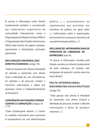 9
O acesso à informação como direito
fundamental também é reconhecido
por importantes organismos da
comunidade internacional, como a
OrganizaçãodasNaçõesUnidas(ONU)e
a Organização dos Estados Americanos
(OEA). Veja trechos de alguns tratados,
convenções e declarações assinadas
pelo Brasil:
Declaração Universal dos
Direitos Humanos (artigo 19):
“Todoserhumanotemdireitoàliberdade
de opinião e expressão; este direito
inclui a liberdade de, sem interferência,
ter opiniões e de procurar, receber e
transmitir informações e idéias por
quaisquer meios e independentemente
de fronteiras”.
Convenção das Nações Unidas
contra a Corrupção (artigos 10
e 13):
“Cada Estado-parte deverá (...) tomar
as medidas necessárias para aumentar
a transparência em sua administração
pública (...) procedimentos ou
regulamentos que permitam aos
membros do público em geral obter
(...) informações sobre a organização,
funcionamento e processos decisórios de
sua administração pública (...)”.
Declaração Interamericana de
Princípios de Liberdade de
Expressão (item 4):
“O acesso à informação mantida pelo
Estado constitui um direito fundamental
de todo indivíduo. Os Estados têm
obrigações de garantir o pleno exercício
desse direito”.
Pacto Internacional
dos Direitos Civis e Políticos
(artigo 19):
“Toda pessoa terá direito à liberdade
de expressão; esse direito incluirá a
liberdade de procurar, receber e difundir
informações e ideias de qualquer
natureza (...)”.
Cartilha_final.indd 9 28/11/2011 17:51:25
 