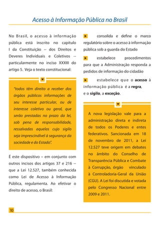 Acesso à Informação Pública no Brasil
10
No Brasil, o acesso à informação
pública está inscrito no capítulo
I da Constituição -- dos Direitos e
Deveres Individuais e Coletivos --
particularmente no inciso XXXIII do
artigo 5. Veja o texto constitucional:
É este dispositivo – em conjunto com
outros incisos dos artigos 37 e 216 --
que a Lei 12.527, também conhecida
como Lei de Acesso à Informação
Pública, regulamenta. Ao efetivar o
direito de acesso, o Brasil:
	 consolida e define o marco
regulatório sobre o acesso à informação
pública sob a guarda do Estado
	 estabelece procedimentos
para que a Administração responda a
pedidos de informação do cidadão
	 estabelece que o acesso à
informação pública é a regra,
e o sigilo, a exceção.
“todos têm direito a receber dos
órgãos públicos informações de
seu interesse particular, ou de
interesse coletivo ou geral, que
serão prestadas no prazo da lei,
sob pena de responsabilidade,
ressalvadas aquelas cujo sigilo
seja imprescindível à segurança da
sociedade e do Estado”.
A nova legislação vale para a
administração direta e indireta
de todos os Poderes e entes
federativos. Sancionada em 18
de novembro de 2011, a Lei
12.527 teve origem em debates
no âmbito do Conselho de
Transparência Pública e Combate
à Corrupção, órgão vinculado
à Controladoria-Geral da União
(CGU). A Lei foi discutida e votada
pelo Congresso Nacional entre
2009 e 2011.
Cartilha_final.indd 10 28/11/2011 17:51:25
 
