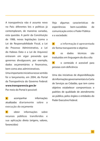 11
A transparência não é assunto novo
no País: diferentes leis e políticas já
contemplaram, de maneiras variadas,
esta questão. A partir da Constituição
de 1988, novas legislações (como a
Lei de Responsabilidade Fiscal, a Lei
do Processo Administrativo, a Lei
do Habeas Data e a Lei de Arquivos)
entraram em vigor prevendo que
governos divulgassem, por exemplo,
dados orçamentários e financeiros,
bem como atos administrativos.
Umaimportanteiniciativanessesentido
foi o lançamento, em 2004, do Portal
da Transparência do Governo Federal:
www.transparencia.gov.br
Por meio do Portal é possível:
	 acompanhar informações
atualizadas diariamente sobre a
execução do orçamento
	 obter informações sobre
recursos públicos transferidos e
sua aplicação direta (origens, valores,
favorecidos)
Veja algumas características de
experiências bem-sucedidas de
comunicação entre o Poder Público
e a sociedade:
	 a informação é apresentada
de forma transparente e objetiva
	 os dados técnicos são
traduzidos em linguagem do dia a dia
	 o conteúdo é acessível para
pessoas com deficiência
Uma das iniciativas de disponibilização
deinformaçõesgovernamentaiséaCarta
de Serviços ao Cidadão, que tem como
objetivo estabelecer compromissos e
padrões de qualidade de atendimento
ao público, pelos órgãos e entidades do
Poder Executivo Federal.
Cartilha_final.indd 11 28/11/2011 17:51:25
 