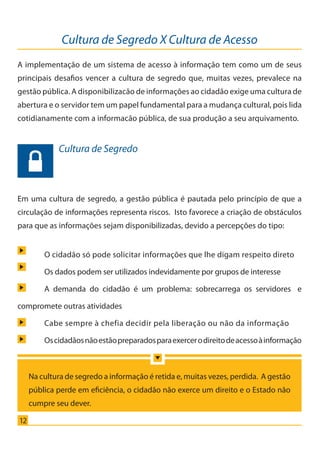 Cultura de Segredo X Cultura de Acesso
12
A implementação de um sistema de acesso à informação tem como um de seus
principais desafios vencer a cultura de segredo que, muitas vezes, prevalece na
gestão pública. A disponibilizacão de informações ao cidadão exige uma cultura de
abertura e o servidor tem um papel fundamental para a mudança cultural, pois lida
cotidianamente com a informacão pública, de sua produção a seu arquivamento.
Em uma cultura de segredo, a gestão pública é pautada pelo princípio de que a
circulação de informações representa riscos. Isto favorece a criação de obstáculos
para que as informações sejam disponibilizadas, devido a percepções do tipo:
	 O cidadão só pode solicitar informações que lhe digam respeito direto
	 Os dados podem ser utilizados indevidamente por grupos de interesse 	
	 A demanda do cidadão é um problema: sobrecarrega os servidores e
compromete outras atividades
	 Cabe sempre à chefia decidir pela liberação ou não da informação
	 Oscidadãosnãoestãopreparadosparaexercerodireitodeacessoàinformação
Cultura de Segredo
Na cultura de segredo a informação é retida e, muitas vezes, perdida. A gestão
pública perde em eficiência, o cidadão não exerce um direito e o Estado não
cumpre seu dever.
Cartilha_final.indd 12 28/11/2011 17:51:26
 