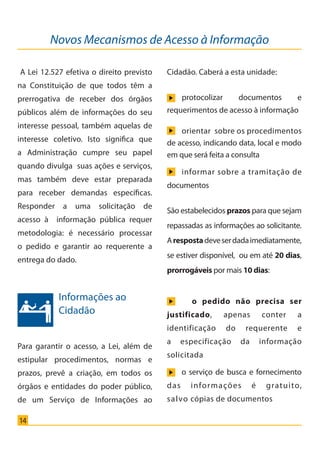 14
Novos Mecanismos de Acesso à Informação
A Lei 12.527 efetiva o direito previsto
na Constituição de que todos têm a
prerrogativa de receber dos órgãos
públicos além de informações do seu
interesse pessoal, também aquelas de
interesse coletivo. Isto significa que
a Administração cumpre seu papel
quando divulga suas ações e serviços,
mas também deve estar preparada
para receber demandas específicas.
Responder a uma solicitação de
acesso à informação pública requer
metodologia: é necessário processar
o pedido e garantir ao requerente a
entrega do dado.
Para garantir o acesso, a Lei, além de
estipular procedimentos, normas e
prazos, prevê a criação, em todos os
órgãos e entidades do poder público,
de um Serviço de Informações ao
Informações ao
Cidadão
Cidadão. Caberá a esta unidade:
São estabelecidos prazos para que sejam
repassadas as informações ao solicitante.
Arespostadeveserdadaimediatamente,
se estiver disponível, ou em até 20 dias,
prorrogáveis por mais 10 dias:
o pedido não precisa ser
justificado, apenas conter a
identificação do requerente e
a especificação da informação
solicitada
o serviço de busca e fornecimento
das informações é gratuito,
salvo cópias de documentos
protocolizar documentos e
requerimentos de acesso à informação
orientar sobre os procedimentos
de acesso, indicando data, local e modo
em que será feita a consulta
informar sobre a tramitação de
documentos
Cartilha_final.indd 14 28/11/2011 17:51:26
 