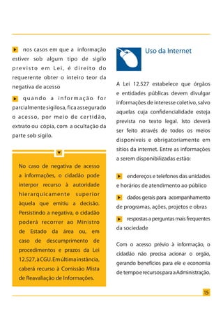 15
Uso da Internet
A Lei 12.527 estabelece que órgãos
e entidades públicas devem divulgar
informações de interesse coletivo, salvo
aquelas cuja confidencialidade esteja
prevista no texto legal. Isto deverá
ser feito através de todos os meios
disponíveis e obrigatoriamente em
sítios da internet. Entre as informações
a serem disponibilizadas estão:
nos casos em que a informação
estiver sob algum tipo de sigilo
previsto em Lei, é direito do
requerente obter o inteiro teor da
negativa de acesso
quando a infor mação for
parcialmente sigilosa, fica assegurado
o acesso, por meio de certidão,
extrato ou cópia, com a ocultação da
parte sob sigilo.
No caso de negativa de acesso
a informações, o cidadão pode
interpor recurso à autoridade
hierarquicamente superior
àquela que emitiu a decisão.
Persistindo a negativa, o cidadão
poderá recorrer ao Ministro
de Estado da área ou, em
caso de descumprimento de
procedimentos e prazos da Lei
12.527,àCGU.Emúltimainstância,
caberá recurso à Comissão Mista
de Reavaliação de Informações.
Com o acesso prévio à informação, o
cidadão não precisa acionar o orgão,
gerando benefícios para ele e economia
de tempoerecursosparaaAdministração.
endereços e telefones das unidades
e horários de atendimento ao público
dados gerais para acompanhamento
de programas, ações, projetos e obras
respostasaperguntasmaisfrequentes
da sociedade
Cartilha_final.indd 15 28/11/2011 17:51:26
 