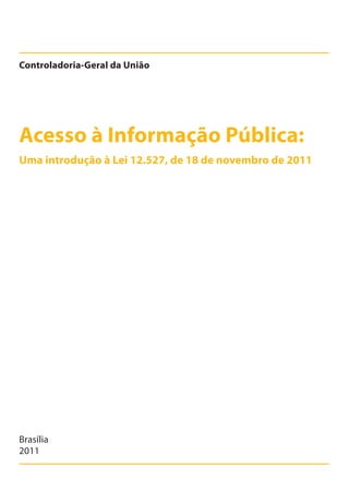 Acesso à Informação Pública:
Controladoria-Geral da União
Brasília
2011
Uma introdução à Lei 12.527, de 18 de novembro de 2011
Cartilha_final.indd 1 28/11/2011 17:51:25
 