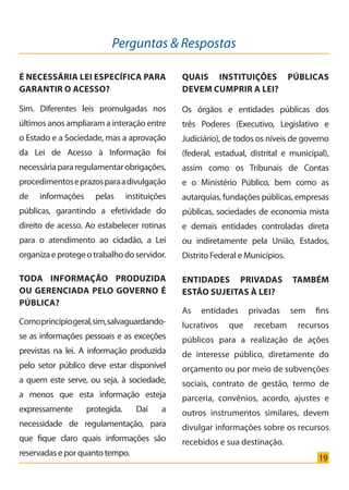 19
É NECESSÁRIA LEI ESPECÍFICA PARA
GARANTIR O ACESSO?
Sim. Diferentes leis promulgadas nos
últimos anos ampliaram a interação entre
o Estado e a Sociedade, mas a aprovação
da Lei de Acesso à Informação foi
necessáriapararegulamentarobrigações,
procedimentoseprazosparaadivulgação
de informações pelas instituições
públicas, garantindo a efetividade do
direito de acesso. Ao estabelecer rotinas
para o atendimento ao cidadão, a Lei
organizaeprotegeotrabalhodoservidor.
TODA INFORMAÇÃO PRODUZIDA
OU GERENCIADA PELO GOVERNO É
PÚBLICA?
Comoprincípiogeral,sim,salvaguardando-
se as informações pessoais e as exceções
previstas na lei. A informação produzida
pelo setor público deve estar disponível
a quem este serve, ou seja, à sociedade,
a menos que esta informação esteja
expressamente protegida. Daí a
necessidade de regulamentação, para
que fique claro quais informações são
reservadas e por quanto tempo.
Perguntas & Respostas
QUAIS INSTITUIÇÕES PÚBLICAS
DEVEM CUMPRIR A LEI?
Os órgãos e entidades públicas dos
três Poderes (Executivo, Legislativo e
Judiciário), de todos os níveis de governo
(federal, estadual, distrital e municipal),
assim como os Tribunais de Contas
e o Ministério Público, bem como as
autarquias, fundações públicas, empresas
públicas, sociedades de economia mista
e demais entidades controladas direta
ou indiretamente pela União, Estados,
Distrito Federal e Municípios.
ENTIDADES PRIVADAS TAMBÉM
ESTÃO SUJEITAS À LEI?
As entidades privadas sem fins
lucrativos que recebam recursos
públicos para a realização de ações
de interesse público, diretamente do
orçamento ou por meio de subvenções
sociais, contrato de gestão, termo de
parceria, convênios, acordo, ajustes e
outros instrumentos similares, devem
divulgar informações sobre os recursos
recebidos e sua destinação.
Cartilha_final.indd 19 28/11/2011 17:51:26
 