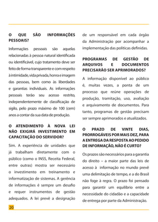 20
O QUE SÃO INFORMAÇÕES
PESSOAIS?
Informações pessoais são aquelas
relacionadas à pessoa natural identificada
ou identificável, cujo tratamento deve ser
feitodeformatransparenteecomrespeito
àintimidade,vidaprivada,honraeimagem
das pessoas, bem como às liberdades
e garantias individuais. As informações
pessoais terão seu acesso restrito,
independentemente de classificação de
sigilo, pelo prazo máximo de 100 (cem)
anos a contar da sua data de produção.
O ATENDIMENTO À NOVA LEI
NÃO EXIGIRÁ INVESTIMENTO EM
CAPACITAÇÃO DO SERVIDOR?
Sim. A experiência de unidades que
já trabalham diretamente com o
público (como o INSS, Receita Federal,
entre outras) mostra ser necessário
o investimento em treinamento e
informatização de sistemas. A gerência
de informações é sempre um desafio
e requer instrumentos de gestão
adequados. A lei prevê a designação
de um responsável em cada órgão
da Administração por acompanhar a
implementação das políticas definidas.
PROGRAMAS DE GESTÃO DE
ARQUIVOS E DOCUMENTOS
PRECISARÃO SER APRIMORADOS?
A informação disponível ao público
é, muitas vezes, a ponta de um
processo que reúne operações de
produção, tramitação, uso, avaliação
e arquivamento de documentos. Para
tanto, programas de gestão precisam
ser sempre aprimorados e atualizados.
O PRAZO DE VINTE DIAS,
PRORROGÁVEIS POR MAIS DEZ, PARA
AENTREGADARESPOSTAAOPEDIDO
DE INFORMAÇÃO, NÃO É CURTO?
Osprazossãonecessáriosparaagarantia
do direito – a maior parte das leis de
acesso à informação no mundo prevê
uma delimitação de tempo, e a do Brasil
não foge à regra. O prazo foi pensado
para garantir um equilíbrio entre a
necessidade do cidadão e a capacidade
de entrega por parte da Administração.
Cartilha_final.indd 20 28/11/2011 17:51:27
 