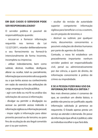 21
Em que casos o servidor pode
ser responsabilizado?
O servidor público é passível de
responsabilização quando:
- recusar-se a fornecer informação
requerida nos termos da Lei
12.527/2011, retardar deliberadamente
o seu fornecimento ou fornecê-la
intencionalmente de forma incorreta,
incompleta ou imprecisa;
- utilizar indevidamente, bem como
subtrair, destruir, inutilizar, desfigurar,
alterar ou ocultar, total ou parcialmente,
informaçãoqueseencontresobsuaguarda
ou a que tenha acesso ou conhecimento
em razão do exercício das atribuições de
cargo, emprego ou função pública;
- agir com dolo ou má-fé na análise das
solicitações de acesso à informação;
- divulgar ou permitir a divulgação ou
acessar ou permitir acesso indevido à
informaçãosigilosaouinformaçãopessoal;
- impor sigilo à informação para obter
proveito pessoal ou de terceiro, ou para
fins de ocultação de ato ilegal cometido
por si ou por outrem;
- ocultar da revisão de autoridade
superior competente informação
sigilosa para beneficiar a si ou a outrem,
ou em prejuízo de terceiros; e
- destruir ou subtrair, por qualquer
meio, documentos concernentes a
possíveis violações de direitos humanos
por parte de agentes do Estado.
Contudo, a nova lei estabelece um
procedimento importante: nenhum
servidor poderá ser responsabilizado
civil, penal ou administrativamente
por dar ciência, a quem de direito, de
informação concernente à prática de
crimes ou improbidade.
E SE A PESSOA FIZER MAU USO DA
INFORMAÇÃO PÚBLICA OBTIDA ?
Nos mais diversos países é consenso de
que, ao constituir um direito básico, o
pedido não precisa ser justificado: aquela
informação solicitada já pertence ao
requerente. O Estado apenas presta um
serviço ao atender à demanda. De posse
dainformação(queafinal,épública),cabe
ao indivíduo escolher o que fará dela.
Cartilha_final.indd 21 28/11/2011 17:51:27
 