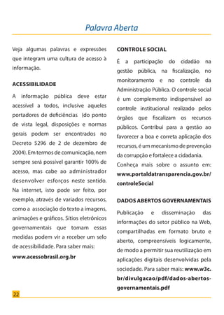 22
Acessibilidade
A informação pública deve estar
acessível a todos, inclusive aqueles
portadores de deficiências (do ponto
de vista legal, disposições e normas
gerais podem ser encontrados no
Decreto 5296 de 2 de dezembro de
2004). Em termos de comunicação, nem
sempre será possível garantir 100% de
acesso, mas cabe ao administrador
desenvolver esforços neste sentido.
Na internet, isto pode ser feito, por
exemplo, através de variados recursos,
como a associação do texto a imagens,
animações e gráficos. Sítios eletrônicos
governamentais que tomam essas
medidas podem vir a receber um selo
de acessibilidade. Para saber mais:
www.acessobrasil.org.br
Palavra Aberta
Veja algumas palavras e expressões
que integram uma cultura de acesso à
informação.
Controle Social
É a participação do cidadão na
gestão pública, na fiscalização, no
monitoramento e no controle da
Administração Pública. O controle social
é um complemento indispensável ao
controle institucional realizado pelos
órgãos que fiscalizam os recursos
públicos. Contribui para a gestão ao
favorecer a boa e correta aplicação dos
recursos, é um mecanismo de prevenção
da corrupção e fortalece a cidadania.
Conheça mais sobre o assunto em:
www.portaldatransparencia.gov.br/
controleSocial
Dados Abertos Governamentais
Publicação e disseminação das
informações do setor público na Web,
compartilhadas em formato bruto e
aberto, compreensíveis logicamente,
de modo a permitir sua reutilização em
aplicações digitais desenvolvidas pela
sociedade. Para saber mais: www.w3c.
br/divulgacao/pdf/dados-abertos-
governamentais.pdf
Cartilha_final.indd 22 28/11/2011 17:51:27
 