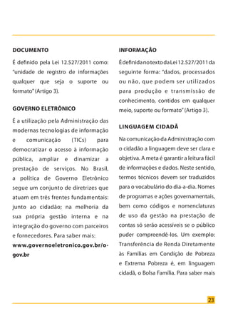23
Documento
É definido pela Lei 12.527/2011 como:
“unidade de registro de informações
qualquer que seja o suporte ou
formato”(Artigo 3).
Governo Eletrônico
É a utilização pela Administração das
modernas tecnologias de informação
e comunicação (TICs) para
democratizar o acesso à informação
pública, ampliar e dinamizar a
prestação de serviços. No Brasil,
a política de Governo Eletrônico
segue um conjunto de diretrizes que
atuam em três frentes fundamentais:
junto ao cidadão; na melhoria da
sua própria gestão interna e na
integração do governo com parceiros
e fornecedores. Para saber mais:
www.governoeletronico.gov.br/o-
gov.br
Informação
ÉdefinidanotextodaLei12.527/2011da
seguinte forma: “dados, processados
ou não, que podem ser utilizados
para produção e transmissão de
conhecimento, contidos em qualquer
meio, suporte ou formato”(Artigo 3).
Linguagem Cidadã
Na comunicação da Administração com
o cidadão a linguagem deve ser clara e
objetiva. A meta é garantir a leitura fácil
de informações e dados. Neste sentido,
termos técnicos devem ser traduzidos
para o vocabulário do dia-a-dia. Nomes
de programas e ações governamentais,
bem como códigos e nomenclaturas
de uso da gestão na prestação de
contas só serão acessíveis se o público
puder compreendê-los. Um exemplo:
Transferência de Renda Diretamente
às Famílias em Condição de Pobreza
e Extrema Pobreza é, em linguagem
cidadã, o Bolsa Família. Para saber mais
Cartilha_final.indd 23 28/11/2011 17:51:27
 