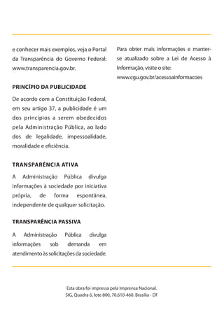 e conhecer mais exemplos, veja o Portal
da Transparência do Governo Federal:
www.transparencia.gov.br.
Princípio da Publicidade
De acordo com a Constituição Federal,
em seu artigo 37, a publicidade é um
dos princípios a serem obedecidos
pela Administração Pública, ao lado
dos de legalidade, impessoalidade,
moralidade e eficiência.
TRANSPARÊNCIA ATIVA
A Administração Pública divulga
informações à sociedade por iniciativa
própria, de forma espontânea,
independente de qualquer solicitação.
Transparência Passiva
A Administração Pública divulga
informações sob demanda em
atendimentoàssolicitaçõesdasociedade.
Esta obra foi impressa pela Imprensa Nacional.
SIG, Quadra 6, lote 800, 70.610-460. Brasília - DF
Para obter mais informações e manter-
se atualizado sobre a Lei de Acesso à
Informação, visite o site:
www.cgu.gov.br/acessoainformacoes
Cartilha_final.indd 24 28/11/2011 17:51:27
 