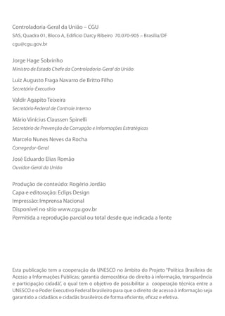 Esta publicação tem a cooperação da UNESCO no âmbito do Projeto “Política Brasileira de
Acesso a Informações Públicas: garantia democrática do direito à informação, transparência
e participação cidadã”, o qual tem o objetivo de possibilitar a cooperação técnica entre a
UNESCO e o Poder Executivo Federal brasileiro para que o direito de acesso à informação seja
garantido a cidadãos e cidadãs brasileiros de forma eficiente, eficaz e efetiva.
Controladoria-Geral da União – CGU
SAS, Quadra 01, Bloco A, Edifício Darcy Ribeiro 70.070-905 – Brasília/DF
cgu@cgu.gov.br
Jorge Hage Sobrinho
Ministro de Estado Chefe da Controladoria-Geral da União
Luiz Augusto Fraga Navarro de Britto Filho
Secretário-Executivo
Valdir Agapito Teixeira
Secretário Federal de Controle Interno
Mário Vinícius Claussen Spinelli
Secretário de Prevenção da Corrupção e Informações Estratégicas
Marcelo Nunes Neves da Rocha
Corregedor-Geral
José Eduardo Elias Romão
Ouvidor-Geral da União
Produção de conteúdo: Rogério Jordão
Capa e editoração: Eclips Design
Impressão: Imprensa Nacional
Disponível no sítio www.cgu.gov.br
Permitida a reprodução parcial ou total desde que indicada a fonte
Cartilha_final.indd 2 28/11/2011 17:51:25
 