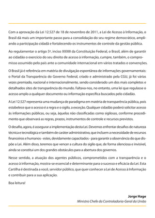 Com a aprovação da Lei 12.527 de 18 de novembro de 2011, a Lei de Acesso à Informação, o
Brasil dá mais um importante passo para a consolidação do seu regime democrático, ampli-
ando a participação cidadã e fortalecendo os instrumentos de controle da gestão pública.
Ao regulamentar o artigo 5º, inciso XXXIII da Constituição Federal, o Brasil, além de garantir
ao cidadão o exercício do seu direito de acesso à informação, cumpre, também, o compro-
misso assumido pelo país ante a comunidade internacional em vários tratados e convenções.
O Brasil já é referência em matéria de divulgação espontânea de informações governamentais:
o Portal da Transparência do Governo Federal, criado e administrado pela CGU, já foi várias
vezes premiado, nacional e internacionalmente, sendo considerado um dos mais completos e
detalhados sites de transparência do mundo. Faltava-nos, no entanto, uma lei que regulasse o
acesso amplo a qualquer documento ou informação específica buscados pelo cidadão.
A Lei 12.527 representa uma mudança de paradigma em matéria de transparência pública, pois
estabelece que o acesso é a regra e o sigilo, a exceção. Qualquer cidadão poderá solicitar acesso
às informações públicas, ou seja, àquelas não classificadas como sigilosas, conforme procedi-
mento que observará as regras, prazos, instrumentos de controle e recursos previstos.
Odesafio,agora,éasseguraraimplementaçãodestaLei.Devemosenfrentardesafiosdenatureza
técnicaetecnológicaetambémdecaráteradministrativo,queincluemanecessidadederecursos
financeiros e humanos - estes, devidamente capacitados - para garantir a observância do que dis-
põe a Lei. Além disso, teremos que vencer a cultura do sigilo que, de forma silenciosa e invisível,
ainda se constitui um dos grandes obstáculos para a abertura dos governos.
Nesse sentido, a atuação dos agentes públicos, comprometidos com a transparência e o
acesso à informação, mostra-se essencial e determinante para o sucesso e eficácia da Lei. Esta
Cartilha é destinada a você, servidor público, que quer conhecer a Lei de Acesso à Informação
e contribuir para a sua aplicação.
Boa leitura!
Jorge Hage
Ministro Chefe da Controladoria-Geral da União
Cartilha_final.indd 3 28/11/2011 17:51:25
 