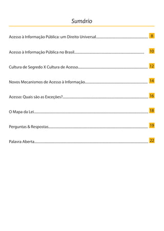 Sumário
Acesso à Informação Pública: um Direito Universal............................................................
Acesso à Informação Pública no Brasil................................................................................
Cultura de Segredo X Cultura de Acesso.................................................................................
Novos Mecanismos de Acesso à Informação........................................................................
Acesso: Quais são as Exceções?...................................................................................................
O Mapa da Lei...................................................................................................................................
Perguntas & Respostas...................................................................................................................
Palavra Aberta...................................................................................................................................
8
10
12
14
16
18
19
22
Cartilha_final.indd 5 28/11/2011 17:51:25
 