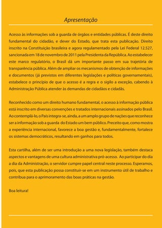 Apresentação
Acesso às informações sob a guarda de órgãos e entidades públicas. É deste direito
fundamental do cidadão, e dever do Estado, que trata esta publicação. Direito
inscrito na Constituição brasileira e agora regulamentado pela Lei Federal 12.527,
sancionadaem18denovembrode2011pelaPresidentadaRepública.Aoestabelecer
este marco regulatório, o Brasil dá um importante passo em sua trajetória de
transparência pública. Além de ampliar os mecanismos de obtenção de informações
e documentos (já previstos em diferentes legislações e políticas governamentais),
estabelece o princípio de que o acesso é a regra e o sigilo a exceção, cabendo à
Administração Pública atender às demandas de cidadãos e cidadãs.
Reconhecido como um direito humano fundamental, o acesso à informação pública
está inscrito em diversas convenções e tratados internacionais assinados pelo Brasil.
Aocontemplá-lo,oPaísintegra-se,ainda,aumamplogrupodenaçõesquereconhece
serainformaçãosobaguarda doEstadoumbempúblico.Preceitoque,comomostra
a experiência internacional, favorece a boa gestão e, fundamentalmente, fortalece
os sistemas democráticos, resultando em ganhos para todos.
Esta cartilha, além de ser uma introdução a uma nova legislação, também destaca
aspectos e vantagens de uma cultura administrativa pró-acesso. Ao participar do dia
a dia da Administração, o servidor cumpre papel central neste processo. Esperamos,
pois, que esta publicação possa constituir-se em um instrumento útil de trabalho e
contribua para o aprimoramento das boas práticas na gestão.
Boa leitura!
Cartilha_final.indd 7 28/11/2011 17:51:25
 