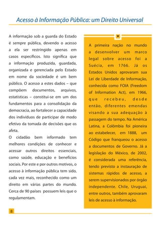 Acesso à Informação Pública: um Direito Universal
8
A informação sob a guarda do Estado
é sempre pública, devendo o acesso
a ela ser restringido apenas em
casos específicos. Isto significa que
a informação produzida, guardada,
organizada e gerenciada pelo Estado
em nome da sociedade é um bem
público. O acesso a estes dados – que
compõem documentos, arquivos,
estatísticas – constitui-se em um dos
fundamentos para a consolidação da
democracia, ao fortalecer a capacidade
dos indivíduos de participar de modo
efetivo da tomada de decisões que os
afeta.
O cidadão bem informado tem
melhores condições de conhecer e
acessar outros direitos essenciais,
como saúde, educação e benefícios
sociais. Por este e por outros motivos, o
acesso à informação pública tem sido,
cada vez mais, reconhecido como um
direito em várias partes do mundo.
Cerca de 90 países possuem leis que o
regulamentam.
A primeira nação no mundo
a desenvolver um marco
legal sobre acesso foi a
Suécia, em 1766. Já os
Estados Unidos aprovaram sua
Lei de Liberdade de Informação,
conhecida como FOIA (Freedom
of Information Act), em 1966,
q u e r e c e b e u , d e s d e
então, diferentes emendas
visando a sua adequação à
passagem do tempo. Na América
Latina, a Colômbia foi pioneira
ao estabelecer, em 1888, um
Código que franqueou o acesso
a documentos de Governo. Já a
legislação do México, de 2002,
é considerada uma referência,
tendo previsto a instauração de
sistemas rápidos de acesso, a
serem supervisionados por órgão
independente. Chile, Uruguai,
entre outros, também aprovaram
leis de acesso à informação.
Cartilha_final.indd 8 28/11/2011 17:51:25
 