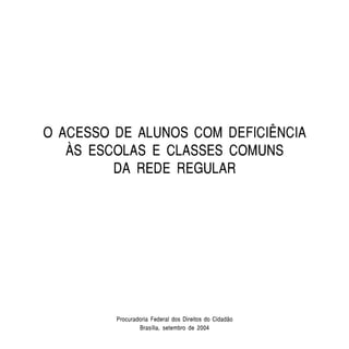 O ACESSO DE ALUNOS COM DEFICIÊNCIA
   ÀS ESCOLAS E CLASSES COMUNS
         DA REDE REGULAR




         Procuradoria Federal dos Direitos do Cidadão
                 Brasília, setembro de 2004
 