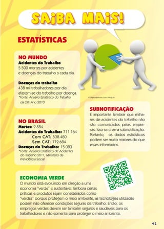 ESTATÍSTICAS
NO MUNDO
Acidentes do Trabalho
5.500 mortes por acidentes
e doenças do trabalho a cada dia.
Doenças do trabalho
438 mil trabalhadores por dia
afastam-se do trabalho por doença.
*Fonte: Anuário Estatístico do Trabalho
da OIT. Ano 2010
NO BRASIL
Mortes: 2.884
Acidentes do Trabalho: 711.164
	 Com CAT: 538.480
	 Sem CAT: 172.684
Doenças do Trabalho: 15.083
*Fonte: Anuário Estatístico de Acidentes
do Trabalho 2011, Ministério da
Previdência Social.
Economia Verde
O mundo está evoluindo em direção a uma
economia “verde” e sustentável. Embora certas
práticas e produtos sejam considerados como
“verdes” porque protegem o meio ambiente, as tecnologias utilizadas
podem não oferecer condições seguras de trabalho. Então, os
empregos verdes devem ser também seguros e saudáveis para os
trabalhadores e não somente para proteger o meio ambiente.
Subnotificação
É importante lembrar que milha-
res de acidentes do trabalho não
são comunicados pelas empre-
sas. Isso se chama subnotificação.
Portanto, os dados estatísticos
podem ser muito maiores do que
esses informados.
© Depositphotos.com / Ming Liu
41
 