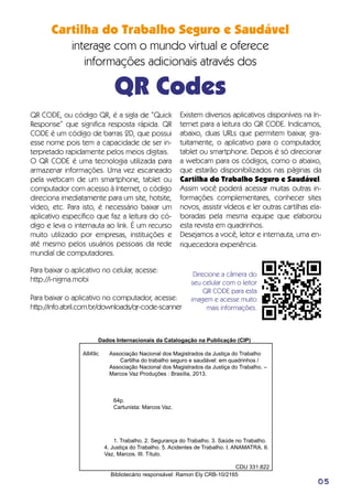 Cartilha do Trabalho Seguro e Saudável
interage com o mundo virtual e oferece
informações adicionais através dos
QR Codes
05
QR CODE, ou código QR, é a sigla de “Quick
Response” que significa resposta rápida. QR
CODE é um código de barras 2D, que possui
esse nome pois tem a capacidade de ser in-
terpretado rapidamente pelos meios digitais.
O QR CODE é uma tecnologia utilizada para
armazenar informações. Uma vez escaneado
pela webcam de um smartphone, tablet ou
computador com acesso à Internet, o código
direciona imediatamente para um site, hotsite,
vídeo, etc. Para isto, é necessário baixar um
aplicativo específico que faz a leitura do có-
digo e leva o internauta ao link. É um recurso
muito utilizado por empresas, instituições e
até mesmo pelos usuários pessoais da rede
mundial de computadores.
Direcione a câmera do
seu celular com o leitor
QR CODE para esta
imagem e acesse muito
mais informações.
Dados Internacionais da Catalogação na Publicação (CIP)
	 Associação Nacional dos Magistrados da Justiça do Trabalho
	 Cartilha do trabalho seguro e saudável: em quadrinhos /
	 Associação Nacional dos Magistrados da Justiça do Trabalho. –
	 Marcos Vaz Produções : Brasília, 2013.
64p.
Cartunista: Marcos Vaz.
1. Trabalho. 2. Segurança do Trabalho. 3. Saúde no Trabalho.
4. Justiça do Trabalho. 5. Acidentes de Trabalho. I. ANAMATRA. II.
Vaz, Marcos. III. Título.
CDU 331.822
Bibliotecário responsável: Ramon Ely CRB-10/2165
Existem diversos aplicativos disponíveis na In-
ternet para a leitura do QR CODE. Indicamos,
abaixo, duas URLs que permitem baixar, gra-
tuitamente, o aplicativo para o computador,
tablet ou smartphone. Depois é só direcionar
a webcam para os códigos, como o abaixo,
que estarão disponibilizados nas páginas da
Cartilha do Trabalho Seguro e Saudável.
Assim você poderá acessar muitas outras in-
formações complementares, conhecer sites
novos, assistir vídeos e ler outras cartilhas ela-
boradas pela mesma equipe que elaborou
esta revista em quadrinhos.
Desejamos a você, leitor e internauta, uma en-
riquecedora experiência.
Para baixar o aplicativo no celular, acesse:
http://i-nigma.mobi
Para baixar o aplicativo no computador, acesse:
http://info.abril.com.br/downloads/qr-code-scanner
A849c
 