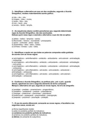 3 – Identifique a alternativa em que um dos vocábulos, segundo o Acordo
Ortográfico, recebeu indevidamente acento gráfico:

a) céu – réu – véu;
b) chapéu – ilhéu – incréu;
c) anéis – fiéis – réis;
d) mói – herói – jóia;
e) anzóis – faróis – lençóis.


4 – As sequências abaixo contêm paroxítonas que, segundo determinada
regra do Acordo Ortográfico, não são acentuadas.
Deduza qual é essa regra e assinale a alternativa a que ela não se aplica:

a) aldeia – baleia – lampreia – sereia;
b) flavonoide – heroico – reumatoide – prosopopeia;
c) apoia – corticoide – jiboia – tipoia;
d) Assembleia – ideia – ateia – boleia;
e) Crimeia – Eneias – Leia – Cleia.


5 – Identifique a opção em que todas as palavras compostas estão grafadas
de acordo com as novas regras:

a) anti-higiênico – antiinflamatório – antiácido – antioxidante – anti-colonial – antirradiação
– antissocial;
b) anti-higiênico – anti-inflamatório – antiácido – antioxidante – anticolonial – antiradiação
– anti-social;
c) anti-higiênico – anti-inflamatório – antiácido – antioxidante – anticolonial – antirradiação
– antissocial;
d) anti-higiênico – anti-inflamatório – anti-ácido – anti-oxidante – anticolonial –
antirradiação – antissocial;
e) anti-higiênico – anti-inflamatório – anti-ácido – anti-oxidante – anti-colonial –
antirradiação – antissocial.


6 – Conforme o Acordo Ortográfico, os prefixos pós-, pré- e pró-, quando
átonos, aglutinam-se com o segundo elemento do termo composto.
Marque a alternativa em que, segundo as novas regras, há erro de ortografia:

a) posdatar – predatar – proamericano – progermânico;
b) predefinir – predestinar – predizer – preexistência;
c) prejulgar – prelecionar – prenomear – preordenar;
d) preanunciar – preaquecer – preconcebido – precognição;
e) preposto – procônsul – procriação – prolação.


7 – O uso do acento diferencial, consoante as novas regras, é facultativo nos
seguintes casos, exceto em:

a) fôrma (significando molde)
b) pôde (no pretérito perfeito do indicativo);
c) cantámos (no pretérito perfeito do indicativo);
d) amámos (no pretérito perfeito do indicativo);
e) dêmos (no presente do subjuntivo).
 