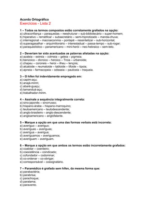 Acordo Ortográfico
Exercícios - Lista 2
1 – Todos os termos compostos estão corretamente grafados na opção:
a) ultraconfiança – paraquedas – reestruturar – sub-bibliotecário – super-homem;
b) hiperativo – rerratificar – subsecretário – semi-hipnotizado – manda-chuva;
c) interregional – macroeconmia – pontapé – ressintetizar – sub-horizontal;
d) superagasalhar – arquimilionário – interestadual – passa-tempo – sub-rogar;
e) paraquedístico – panamericano – mini-herói – neo-hebraico – sem-teto.

2 – Deveriam ter sido acentuadas as palavras alistadas na opção:
a) azaleia – estreia – colmeia – geleia – pigmeia;
b) benzoico – dicroico – heroico – Troia – urbanoide;
c) chapeu – coroneis – heroi – ilheu – lençois;
d) alcaloide – reumatoide – tabloide – tifoide – tipoia;
e) apneia – farmacopeia – odisseia – pauliceia – traqueia.

3 – O hífen foi indevidamente empregado em:
a) capim-açu;
b) anajá-mirim;
c) abaré-guaçu;
d) tamanduá-açu;
e) trabalhador-mirim.

4 – Assinale a sequência integralmente correta:
a) sino-japonês – sinorrusso;
b) hispano-árabe – hispano-marroquino;
c) teutoamericano – teutodescendente;
d) anglo-brasileiro – anglo-descendente;
e) angloamericano – anglofalante.

5 – Marque a opção em que uma das formas verbais está incorreta:
a) averíguo – averiguo;
b) averíguas – averiguas;
c) averígua – averigua;
d) averíguamos – averiguamos;
e) averíguam – averiguam.

6 – Marque a opção em que ambos os termos estão incorretamente grafados:
a) coabitar – coerdeiro;
b) coexistência – coindicado;
c) cofundador – codominar;
d) co-ordenar – co-obrigar;
e) corresponsável – cossignatário.

7 – Paramédico é grafado sem hífen, da mesma forma que:
a) parabactéria;
b) parabrisa;
c) parachoque;
d) paralama;
e) paravento.
 
