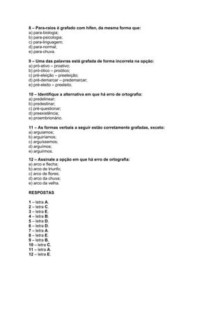 8 – Para-raios é grafado com hífen, da mesma forma que:
a) para-biologia;
b) para-psicologia;
c) para-linguagem;
d) para-normal;
e) para-chuva.

9 – Uma das palavras está grafada de forma incorreta na opção:
a) pró-ativo – proativo;
b) pró-ótico – proótico;
c) pré-eleição – preeleição;
d) pré-demarcar – predemarcar;
e) pré-eleito – preeleito.

10 – Identifique a alternativa em que há erro de ortografia:
a) predelinear;
b) predestinar;
c) pré-questionar;
d) preexistência;
e) proembrionário.

11 – As formas verbais a seguir estão corretamente grafadas, exceto:
a) arguiamos;
b) arguiríamos;
c) arguíssemos;
d) arguímos;
e) arguirmos.
12 – Assinale a opção em que há erro de ortografia:
a) arco e flecha;
b) arco de triunfo;
c) arco de flores;
d) arco da chuva;
e) arco da velha.

RESPOSTAS

1 – letra A.
2 – letra C.
3 – letra E.
4 – letra B.
5 – letra D.
6 – letra D.
7 – letra A.
8 – letra E.
9 – letra B.
10 – letra C.
11 – letra A.
12 – letra E.
 