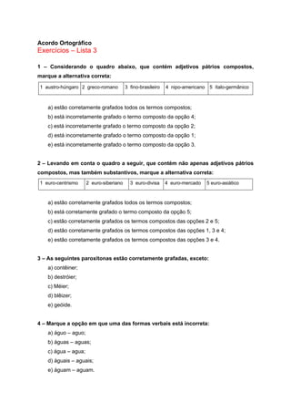 Acordo Ortográfico
Exercícios – Lista 3

1 – Considerando o quadro abaixo, que contém adjetivos pátrios compostos,
marque a alternativa correta:

1 austro-húngaro 2 greco-romano          3 fino-brasileiro   4 nipo-americano 5 ítalo-germânico



    a) estão corretamente grafados todos os termos compostos;
    b) está incorretamente grafado o termo composto da opção 4;
    c) está incorretamente grafado o termo composto da opção 2;
    d) está incorretamente grafado o termo composto da opção 1;
    e) está incorretamente grafado o termo composto da opção 3.


2 – Levando em conta o quadro a seguir, que contém não apenas adjetivos pátrios
compostos, mas também substantivos, marque a alternativa correta:
1 euro-centrismo      2 euro-siberiano     3 euro-divisa     4 euro-mercado   5 euro-asiático



    a) estão corretamente grafados todos os termos compostos;
    b) está corretamente grafado o termo composto da opção 5;
    c) estão corretamente grafados os termos compostos das opções 2 e 5;
    d) estão corretamente grafados os termos compostos das opções 1, 3 e 4;
    e) estão corretamente grafados os termos compostos das opções 3 e 4.


3 – As seguintes paroxítonas estão corretamente grafadas, exceto:
    a) contêiner;
    b) destróier;
    c) Méier;
    d) blêizer;
    e) geóide.


4 – Marque a opção em que uma das formas verbais está incorreta:
    a) águo – aguo;
    b) águas – aguas;
    c) água – agua;
    d) águais – aguais;
    e) águam – aguam.
 