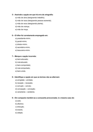 5 – Assinale a opção em que há erro de ortografia:
    a) mão de obra (designando trabalho);
    b) mão de vaca (designando pessoa avarenta);
    c) mão de vaca (designando planta);
    d) mão de criança;
    e) mão de moça.


6 – O hífen foi corretamente empregado em:
    a) presidente-mirim;
    b) parati-mirim;
    c) diretor-mirim;
    d) secretário-mirim;
    e) tesoureiro-mirim.


7 – Marque a opção incorreta:
    a) bem-educado;
    b) mal-educado;
    c) bem-comportado;
    d) mal-comportado;
    e) bem-vindo.


8 – Identifique a opção em que os termos não se alternam:
    a) amígdala – amídala;
    b) receção – recessão;
    c) corrupto – corruto;
    d) concepção – conceção;
    e) caracteres – carateres.


9 – Em compacto mantém-se a consoante pronunciada; é o mesmo caso de:
    a) acto;
    b) afectivo;
    c) direcção;
    d) exacto;
    e) adepto.
 