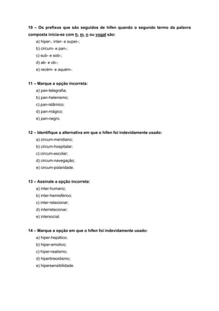 10 – Os prefixos que são seguidos de hífen quando o segundo termo da palavra
composta inicia-se com h, m, n ou vogal são:
    a) hiper-, inter- e super-;
    b) circum- e pan-;
    c) sub- e sob-;
    d) ab- e ob-;
    e) recém- e aquém-.


11 – Marque a opção incorreta:
    a) pan-telegrafia;
    b) pan-helenismo;
    c) pan-islâmico;
    d) pan-mágico;
    e) pan-negro.


12 – Identifique a alternativa em que o hífen foi indevidamente usado:
    a) circum-meridiano;
    b) circum-hospitalar;
    c) circum-escolar;
    d) circum-navegação;
    e) circum-polaridade.


13 – Assinale a opção incorreta:
    a) inter-humano;
    b) inter-hemisférico;
    c) inter-relacionar;
    d) interrelacionar;
    e) intersocial.


14 – Marque a opção em que o hífen foi indevidamente usado:
    a) hiper-hepático;
    b) hiper-emotivo;
    c) hiper-realismo;
    d) hipertireoidismo;
    e) hipersensibilidade.
 