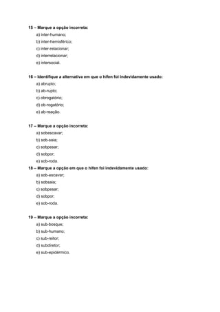 15 – Marque a opção incorreta:
    a) inter-humano;
    b) inter-hemisférico;
    c) inter-relacionar;
    d) interrelacionar;
    e) intersocial.


16 – Identifique a alternativa em que o hífen foi indevidamente usado:
    a) abrupto;
    b) ab-rupto;
    c) obrogatório;
    d) ob-rogatório;
    e) ab-reação.


17 – Marque a opção incorreta:
    a) sobescavar;
    b) sob-saia;
    c) sobpesar;
    d) sobpor;
    e) sob-roda.
18 – Marque a opção em que o hífen foi indevidamente usado:
    a) sob-escavar;
    b) sobsaia;
    c) sobpesar;
    d) sobpor;
    e) sob-roda.


19 – Marque a opção incorreta:
    a) sub-bosque;
    b) sub-humano;
    c) sub-reitor;
    d) subdiretor;
    e) sub-epidérmico.
 