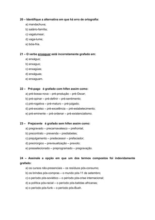 20 – Identifique a alternativa em que há erro de ortografia:
    a) mandachuva;
    b) salário-família;
    c) vagalumear;
    d) vaga-lume;
    e) bóia-fria.


21 – O verbo enxaguar está incorretamente grafado em:
    a) enxáguo;
    b) enxaguo;
    c) enxagúas;
    d) enxáguas;
    e) enxaguam.


22 – Pré-pago é grafado com hífen assim como:
    a) pré-bossa nova – pré-produção – pré-Oscar;
    b) pré-opinar – pré-definir – pré-sentimento;
    c) pré-rogativa – pré-maturo – pré-julgado;
    d) pré-excelso – pré-excelência – pré-estabelecimento;
    e) pré-eminente – pré-ordenar – pré-existencialismo.


23 – Prejacente é grafado sem hífen assim como:
    a) pregravado – precarnavalesco – prefrontal;
    b) precontrato – prevenda – prediabetes;
    c) prejulgamento – predecessor – prefaciador;
    d) precirúrgico – previsualização – prevoto;
    e) presselecionado – preprogramado – pregravação.


24 – Assinale a opção em que um dos termos compostos foi indevidamente
grafado:
    a) os cursos não-presenciais – os resíduos pós-consumo;
    b) os brindes pós-compras – o mundo pós-11 de setembro;
    c) o período pós-soviético – o período pós-crise internacional;
    d) a política pós-racial – o período pós-batidas africanas;
    e) o período pós-funk – o período pós-Bush.
 