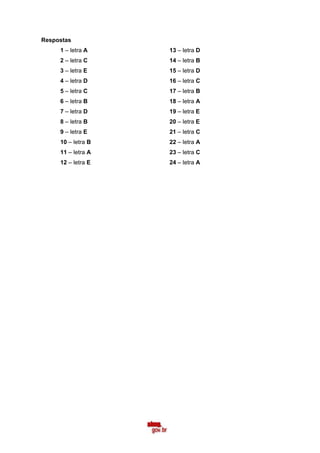 Respostas
     1 – letra A    13 – letra D
     2 – letra C    14 – letra B
     3 – letra E    15 – letra D
     4 – letra D    16 – letra C
     5 – letra C    17 – letra B
     6 – letra B    18 – letra A
     7 – letra D    19 – letra E
     8 – letra B    20 – letra E
     9 – letra E    21 – letra C
     10 – letra B   22 – letra A
     11 – letra A   23 – letra C
     12 – letra E   24 – letra A
 