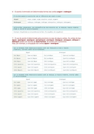 6 – O acento é eliminado em determinadas formas dos verbos arguir e redarguir




7 – O uso do acento é determinado pela pronúncia no caso de alguns verbos. Os verbos do tipo
aguar, apaniguar, apaziguar, apropinquar, averiguar, desaguar, enxaguar, obliquar e
delinquir podem ser escritos de duas formas, de acordo com a pronúncia.
Veja, por exemplo, a conjugação dos verbos aguar e averiguar.
 