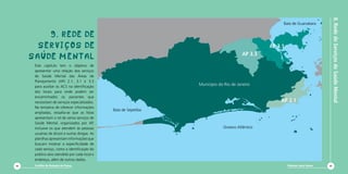 8. Rede de Serviços de Saúde Mental
                                                                                                                                                                                 Baía de Guanabara


         9. REDE DE                                                                                                                                                          9
                                                                                                                                                                                            21
                                                                                                                                                                                                 15

                                                                                                                                                                                                    11
                                                                                                                                                                                                      25
                                                                                                                                                                                                         6
                                                                                                                                                                                                          1
                                                                                                                                                                                                               28




       SERVIÇOS dE
                                                                                                      18                    10       26                                                                 22
                                                                                                               29                              17                                                12


                                                                                                                                                         AP 3.1
                                                                                                                                                                                                        20
                                                                                   2                           1                               8
                                                                                         10                                                                                                            4 2724
                                                                                                       8                         27            3
                                                                              28   20         3
                                                                                        12                          9       14                      19   18



     SAÚDE MENTAL                                                                                 AP 3.3
                                                                                                      13                             26
                                                                                                           21                                                16
                                                                                                                                          25                      23 30
                                                                                             16                         23       24
                                                                                                               22                                        7                       5
                                                                                                                                                                      14
                                                                                                  4                                                               2
                                                                                                       17       15               7
                                                                                                                        11
      Este capítulo tem o objetivo de                                                                      5            6
                                                                                                                                                                      13


      apresentar uma relação dos serviços                                                                                   19


      de Saúde Mental das Áreas de
      Planejamento (AP) 2.1, 3.1 e 3.3                                                                                                                                                                     2
                                                                                                                                                                                                               5


      para auxiliar os ACS na identificação
                                                                  Município do Rio de Janeiro                                                                                                 3
                                                                                                                                                                                                      7        4


                                                                                                                                                                                                                        8
      dos locais para onde podem ser                                                                                                                                                             6
                                                                                                                                                                                                      1

                                                                                                                                                                                                                   10
                                                                                                                                                                                     14
      encaminhados os pacientes que                                                                                                                                                          11       9


      necessitam de serviços especializados.                                                                                                                 16
                                                                                                                                                                   18
                                                                                                                                                                        12 AP 2.1    15     13

                                                                                                                                                                        17
      Na tentativa de oferecer informações
                                               Baía de Sepetiba
      ampliadas, ressalta-se que as listas
      apresentam o rol de vários serviços de
      Saúde Mental, organizados por AP,
      inclusive os que atendem às pessoas                                     Oceano Atlântico
      usuárias de álcool e outras drogas. As
      planilhas apresentam informações que
      buscam mostrar a especificidade de
      cada serviço, como a identificação do
      público-alvo atendido por cada local e
      endereço, além de outros dados.
64    Cartilha de Redução de Danos                                                                                                                                                        Diminuir para Somar               65
 