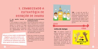 1.ConhecendoaEstratégiadeReduçãodeDanos
Diminuir para Somar 5
1926 - Na Inglaterra, surgiram as
primeiras sementes do conceito de
“redução de danos”. Um grupo
de médicos definiu, no Relatório
de Rolleston, que a maneira mais
adequada de tratar dependentes de
heroína e morfina era realizar uma
administração monitorada do uso
dessas drogas, de forma a aliviar os
sintomas de abstinência.
1980 – A partir dos anos 80, a
redução de danos surge de forma
sistematizada em programas de saúde.
Inicialmente, objetivando reduzir a
contaminação pela hepatite B entre
usuários de drogas injetáveis (UDI) e,
posteriormente, pela contaminação
pelo HIV.
Linha do tempo
1926
1980
HIV
hepatite B
O que significa Redução de
Danos?
É uma estratégia da Saúde Pública
que busca minimizar as consequências
adversas do consumo de drogas
do ponto de vista da saúde e dos
seus aspectos sociais e econômicos
sem, necessariamente, reduzir esse
consumo.
Conhecendo um pouco da história
da Redução de Danos
Parte-se da idéia de que a saúde é um
direito fundamental do ser humano,
devendo o Estado prover as condições
indispensáveis ao seu pleno exercício.
Ações e serviços para a promoção,
proteção e recuperação voltados aos
usuários de drogas e suas famílias têm
sido viabilizados e garantidos.
Muitas são as histórias de construção
deste trabalho e o seu conhecimento
e apropriação contribuirão bastante
para o fortalecimento de suas ações
no território.
1. Conhecendo a
estratégia de
redução de danos
Redução de Danos implica em intervenções
singulares, que podem envolver o uso
protegido, a diminuição do uso da droga,
a substituição por substâncias que causem
menos agravos ou até mesmo a abstinência.
Cartilha de Redução de Danos4
 