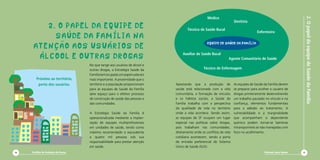2.OpapeldaequipedeSaúdedaFamília
Diminuir para Somar 11
Apostando que a produção de
saúde está relacionada com a vida
comunitária, a formação de vínculos
e os hábitos sociais, a Saúde da
Família trabalha com a perspectiva
da qualidade de vida no território
onde a vida acontece. Sendo assim,
as equipes de SF ocupam um lugar
especial nas políticas sobre drogas,
pois trabalham nas comunidades,
diretamente onde os conflitos da vida
cotidiana acontecem, sendo a porta
de entrada preferencial do Sistema
Único de Saúde (SUS).
As equipes de Saúde da Família devem
se preparar para acolher o usuário de
drogas primeiramente desenvolvendo
um trabalho pautado no vínculo e na
confiança, elementos fundamentais
para a adesão ao tratamento. A
vulnerabilidade e a marginalidade
que acompanham o dependente
químico podem tornar-se barreiras
intransponíveis se não manejadas com
foco no acolhimento.
No que tange aos usuários de álcool e
outras drogas, a Estratégia Saúde da
Famíliatemocupadoumpapelcadavez
mais importante. A proximidade que o
território e a população proporcionam
para as equipes de Saúde da Família
abre espaço para o efetivo processo
de construção de saúde das pessoas e
das comunidades.
A Estratégia Saúde da Família é
operacionalizada mediante a implan-
tação de equipes multiprofissionais
em unidades de saúde, tendo como
máximo recomendado o equivalente
a quatro mil pessoas sob sua
responsabilidade para prestar atenção
em saúde.
2. O PAPEL DA EQUIPE DE
SAÚDE DA FAMÍLIA NA
ATENÇÃO aos USUÁRIoS DE
ÁLCOOL E OUTRAS DROGAS
Próximo ao território,
perto dos usuários.
Cartilha de Redução de Danos10
 