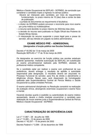 Médica e Saúde Ocupacional da SEPLAG - SCPMSO, da conclusão que
considerar o candidato inapto a ingresso no serviço público:
   Deverá ser interposto pelo candidato, por meio de requerimento
      fundamentado, no prazo máximo de 10 (dez) dias a contar da data
      de publicação;
   a juntada de documentos ao requerimento é facultativa;
− o diretor da SCPMSO poderá convocar o recorrente para novo exame
  por junta médica ou multidisciplinar;
− o recurso será decidido no prazo máximo de 30(trinta) dias úteis;
− a decisão do recurso será publicada no Órgão Oficial dos Poderes do
  Estado Minas Gerais;
− A interposição do recurso suspende o prazo legal para a posse do
  servidor, até seu trânsito em julgado na esfera administrativa.

            EXAME MÉDICO PRÉ – ADMISSIONAL
       (designados à função pública nas Escolas Estaduais)

Decreto nº 45.062 de 13 de março de 2009
Resolução SEPLAG n.º 17 de 16 de março de 2009

Os designados ao exercício de função pública nas escolas estaduais
poderão apresentar, mediante autorização da SEPLAG, em substituição
ao exame pré-admissional realizado pela SCPMSO, atestado de
profissional médico competente.
Se o candidato optar por realizar o exame com profissional de sua
preferência, deverá entregar o resultado da aptidão à autoridade
responsável pela designação. O resultado deverá ser arquivado no
Processo Funcional do servidor, para fins de direito e atendimento a
diligências oficiais. Nesse caso, será dispensado da homologação
realizada pela Superintendência Central de Perícia Médica e Saúde
Ocupacional ou pelas Unidades Periciais.
O exame admissional disciplinado na Resolução consistirá na realização
de avaliação clínica, abrangendo anamnese ocupacional e exame físico
e mental.
Havendo dúvidas quanto à exatidão ou autenticidade do exame médico
apresentado, deverá a chefia imediata encaminhar o candidato para
realização de novos exames junto a Superintendência Central de Perícia
Médica e Saúde Ocupacional - SCPMSO.




         CARACTERIZAÇÃO DE DEFICIÊNCIA-CADE

Lei n.º 11.867 – 28 de julho de 1995
Lei n.º 13.465 – 12 de janeiro de 2000
Decreto n.º 42.257 – 15 de janeiro de 2002
Decreto Federal n.º 3.298 – 20 de dezembro de 1999
 