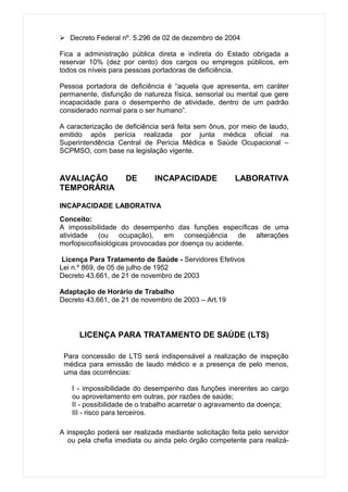  Decreto Federal nº. 5.296 de 02 de dezembro de 2004

Fica a administração pública direta e indireta do Estado obrigada a
reservar 10% (dez por cento) dos cargos ou empregos públicos, em
todos os níveis para pessoas portadoras de deficiência.

Pessoa portadora de deficiência é “aquela que apresenta, em caráter
permanente, disfunção de natureza física, sensorial ou mental que gere
incapacidade para o desempenho de atividade, dentro de um padrão
considerado normal para o ser humano”.

A caracterização de deficiência será feita sem ônus, por meio de laudo,
emitido após perícia realizada por junta médica oficial na
Superintendência Central de Perícia Médica e Saúde Ocupacional –
SCPMSO, com base na legislação vigente.


AVALIAÇÃO           DE       INCAPACIDADE              LABORATIVA
TEMPORÁRIA

INCAPACIDADE LABORATIVA
Conceito:
A impossibilidade do desempenho das funções específicas de uma
atividade   (ou ocupação), em conseqüência             de alterações
morfopsicofisiológicas provocadas por doença ou acidente.

 Licença Para Tratamento de Saúde - Servidores Efetivos
Lei n.º 869, de 05 de julho de 1952
Decreto 43.661, de 21 de novembro de 2003

Adaptação de Horário de Trabalho
Decreto 43.661, de 21 de novembro de 2003 – Art.19




      LICENÇA PARA TRATAMENTO DE SAÚDE (LTS)

 Para concessão de LTS será indispensável a realização de inspeção
 médica para emissão de laudo médico e a presença de pelo menos,
 uma das ocorrências:

   I - impossibilidade do desempenho das funções inerentes ao cargo
   ou aproveitamento em outras, por razões de saúde;
   II - possibilidade de o trabalho acarretar o agravamento da doença;
   III - risco para terceiros.

A inspeção poderá ser realizada mediante solicitação feita pelo servidor
  ou pela chefia imediata ou ainda pelo órgão competente para realizá-
 