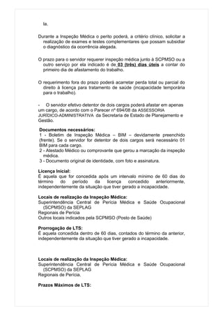 la.

Durante a Inspeção Médica o perito poderá, a critério clínico, solicitar a
  realização de exames e testes complementares que possam subsidiar
  o diagnóstico da ocorrência alegada.

O prazo para o servidor requerer inspeção médica junto à SCPMSO ou a
  outro serviço por ela indicado é de 03 (três) dias úteis a contar do
  primeiro dia de afastamento do trabalho.

O requerimento fora do prazo poderá acarretar perda total ou parcial do
  direito à licença para tratamento de saúde (incapacidade temporária
  para o trabalho).

- O servidor efetivo detentor de dois cargos poderá afastar em apenas
um cargo, de acordo com o Parecer nº 694/08 da ASSESSORIA
JURÍDICO-ADMINISTRATIVA da Secretaria de Estado de Planejamento e
Gestão.

Documentos necessários:
1 - Boletim de Inspeção Médica – BIM – devidamente preenchido
(frente). Se o servidor for detentor de dois cargos será necessário 01
BIM para cada cargo.
2 - Atestado Médico ou comprovante que gerou a marcação da inspeção
   médica.
3 - Documento original de identidade, com foto e assinatura.

Licença Inicial:
É aquela que for concedida após um intervalo mínimo de 60 dias do
término   do     período  da   licença     concedido    anteriormente,
independentemente da situação que tiver gerado a incapacidade.

Locais de realização da Inspeção Médica:
Superintendência Central de Perícia Médica e Saúde Ocupacional
  (SCPMSO) da SEPLAG
Regionais de Perícia
Outros locais indicados pela SCPMSO (Posto de Saúde)

Prorrogação de LTS:
É aquela concedida dentro de 60 dias, contados do término da anterior,
independentemente da situação que tiver gerado a incapacidade.



Locais de realização da Inspeção Médica:
Superintendência Central de Perícia Médica e Saúde Ocupacional
  (SCPMSO) da SEPLAG
Regionais de Perícia.

Prazos Máximos de LTS:
 