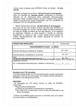 -Outros locais indicados pela SCPMSO (Posto de Saúde) - 10 dias
(Inicial)

-SCPMSO ou Regionais de Perícia - 60 dias (Inicial ou prorrogação)
Salvo as motivadas por doenças graves, contagiosas ou incuráveis
definidas em lei: tuberculose ativa, cardiopatia descompensada,
alienação mental, neoplasia maligna, leucemia, cegueira, lepra, pênfigo
foliáceo ou paralisia que impeça a locomoção - Art. 172 - Lei 869/52, c/c
Parágrafo 2º da Lei Complementar 64/02.

 − Médico Assistente do Servidor - 60 dias (Inicial ou prorrogação)
Nos casos em que não existam médicos indicados pela SCPMSO, no
município de lotação ou no qual o servidor esteja em efetivo tratamento,
em razão do estágio da doença de que seja portador, ou por exigência
do tratamento instituído, ou ainda quando o servidor se encontrar
hospitalizado ou restrito ao leito, o laudo médico pericial poderá ser
emitido, excepcionalmente, pelo médico assistente do servidor, no
formulário oficial.


PRAZO PARA MARCAÇÃO                                                  03 dias úteis

                        ENQUADRAMENTO LEGAL: Lei 869/52

Doença Profissional / Acidente de Trabalho                            Art. 158 II

Doenças graves, contagiosas ou incuráveis                              Art. 172
Obs.:
Outras situações diferentes das anteriores                          Art. 158 I
No caso de concessão de benefício no resultado de inspeção médica - RIM – deverá ser
registrado o período.
Ex.: Incapacidade temporária para o trabalho no período de __/__/____ a __/__/___ .




Desistência de LTS concedida
O servidor poderá desistir de LTS concedida desde que seja considerado
apto para o exercício de suas funções, em inspeção médica realizada na
SCPMSO ou nas Regionais de Perícia.

RECURSO:
 Da denegação de LTS caberá recurso ao chefe da SCPMSO,
observados:
   Requerimento fundamentado;
   A juntada de documentos ao requerimento é facultativa;
   Prazo máximo de 10 (dez) dias a contar da data de publicação ou da
     ciência da decisão..

O Diretor da SCPMSO poderá convocar o recorrente para novo exame
por junta médica ou multidisciplinar.
 
