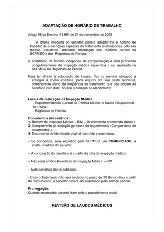 ADAPTAÇÃO DE HORÁRIO DE TRABALHO

Artigo 19 do Decreto 43.661 de 21 de novembro de 2003

     A chefia imediata do servidor poderá adaptar-lhe o horário de
 trabalho às prescrições especiais de tratamento estabelecidas pelo seu
 médico assistente, mediante orientação dos médicos peritos da
 SCPMSO e das Regionais de Perícia.

A adaptação de horário independe de compensação e será precedida
  obrigatoriamente de inspeção médica específica a ser realizada na
  SCPMSO ou Regionais de Perícia.

Para ter direito à adaptação de horário, fica o servidor obrigado a
  entregar à chefia imediata, para arquivo em sua pasta funcional,
  comprovante diário de freqüência ao tratamento que deu origem ao
  benefício com data, horário e duração do atendimento.


Locais de realização da Inspeção Médica:
   - Superintendência Central de Perícia Médica e Saúde Ocupacional -
   SCPMSO
   - Regionais de Perícia

Documentos necessários:
1- Boletim de Inspeção Médica – BIM – devidamente preenchido (frente);
2- Comprovante da situação geradora do requerimento (Comprovante de
   tratamento); e
3- Documento de identidade original com foto e assinatura.

− Se concedido, será expedido pela SCPMSO um COMUNICADO, à
  chefia imediata do servidor.

− A concessão do benefício é a partir da data da inspeção médica.

− Não será emitido Resultado de Inspeção Médica – RIM.

− Este benefício não é publicado.

- Caso o tratamento não seja iniciado no prazo de 30 (trinta) dias a partir
do Comunicado, o servidor deverá ser reavaliado pelo serviço pericial.

Prorrogação:
Quando necessário, deverá fazer todo o procedimento inicial.


                REVISÃO DE LAUDOS MÉDICOS
 