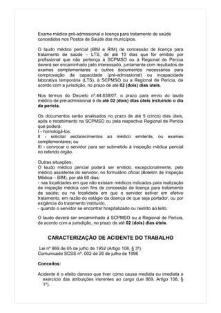 Exame médico pré-admissional e licença para tratamento de saúde
concedidos nos Postos de Saúde dos municípios.

O laudo médico pericial (BIM e RIM) de concessão de licença para
tratamento de saúde – LTS, de até 10 dias que for emitido por
profissional que não pertença à SCPMSO ou à Regional de Perícia
deverá ser encaminhado pelo interessado, juntamente com resultados de
exames complementares e outros documentos necessários para
comprovação da capacidade (pré-admissional) ou incapacidade
laborativa temporária (LTS), à SCPMSO ou a Regional de Perícia, de
acordo com a jurisdição, no prazo de até 02 (dois) dias úteis.

Nos termos do Decreto nº.44.638/07, o prazo para envio do laudo
médico de pré-admissional é de até 02 (dois) dias úteis incluindo o dia
da perícia.

Os documentos serão analisados no prazo de até 5 (cinco) dias úteis,
após o recebimento na SCPMSO ou pela respectiva Regional de Perícia
que poderá:
I - homologá-los;
II - solicitar esclarecimentos ao médico emitente, ou exames
complementares; ou
III - convocar o servidor para ser submetido à inspeção médica pericial
no referido órgão.

Outras situações:
O laudo médico pericial poderá ser emitido, excepcionalmente, pelo
médico assistente do servidor, no formulário oficial (Boletim de Inspeção
Médica – BIM), por até 60 dias:
- nas localidades em que não existam médicos indicados para realização
de inspeção médica com fins de concessão de licença para tratamento
de saúde; ou na localidade em que o servidor estiver em efetivo
tratamento, em razão do estágio da doença de que seja portador, ou por
exigência do tratamento instituído,
- quando o servidor se encontrar hospitalizado ou restrito ao leito.

O laudo deverá ser encaminhado à SCPMSO ou a Regional de Perícia,
de acordo com a jurisdição, no prazo de até 02 (dois) dias úteis.


     CARACTERIZAÇÃO DE ACIDENTE DO TRABALHO

Lei nº 869 de 05 de julho de 1952 (Artigo 108, § 3º).
Comunicado SCSS nº. 002 de 26 de julho de 1996

Conceitos:

Acidente é o efeito danoso que tiver como causa mediata ou imediata o
  exercício das atribuições inerentes ao cargo (Lei 869, Artigo 108, §
  1º).
 