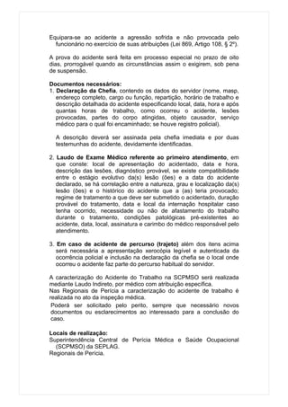 Equipara-se ao acidente a agressão sofrida e não provocada pelo
  funcionário no exercício de suas atribuições (Lei 869, Artigo 108, § 2º).

A prova do acidente será feita em processo especial no prazo de oito
dias, prorrogável quando as circunstâncias assim o exigirem, sob pena
de suspensão.

Documentos necessários:
1. Declaração da Chefia, contendo os dados do servidor (nome, masp,
   endereço completo, cargo ou função, repartição, horário de trabalho e
   descrição detalhada do acidente especificando local, data, hora e após
   quantas horas de trabalho, como ocorreu o acidente, lesões
   provocadas, partes do corpo atingidas, objeto causador, serviço
   médico para o qual foi encaminhado; se houve registro policial).

  A descrição deverá ser assinada pela chefia imediata e por duas
  testemunhas do acidente, devidamente identificadas.

2. Laudo de Exame Médico referente ao primeiro atendimento, em
   que conste: local de apresentação do acidentado, data e hora,
   descrição das lesões, diagnóstico provável, se existe compatibilidade
   entre o estágio evolutivo da(s) lesão (ões) e a data do acidente
   declarado, se há correlação entre a natureza, grau e localização da(s)
   lesão (ões) e o histórico do acidente que a (as) teria provocado;
   regime de tratamento a que deve ser submetido o acidentado, duração
   provável do tratamento, data e local da internação hospitalar caso
   tenha ocorrido, necessidade ou não de afastamento do trabalho
   durante o tratamento, condições patológicas pré-existentes ao
   acidente, data, local, assinatura e carimbo do médico responsável pelo
   atendimento.

3. Em caso de acidente de percurso (trajeto) além dos itens acima
   será necessária a apresentação xerocópia legível e autenticada da
   ocorrência policial e inclusão na declaração da chefia se o local onde
   ocorreu o acidente faz parte do percurso habitual do servidor.

A caracterização do Acidente do Trabalho na SCPMSO será realizada
mediante Laudo Indireto, por médico com atribuição específica.
Nas Regionais de Perícia a caracterização do acidente de trabalho é
realizada no ato da inspeção médica.
 Poderá ser solicitado pelo perito, sempre que necessário novos
 documentos ou esclarecimentos ao interessado para a conclusão do
 caso.

Locais de realização:
Superintendência Central de Perícia Médica e Saúde Ocupacional
  (SCPMSO) da SEPLAG.
Regionais de Perícia.
 