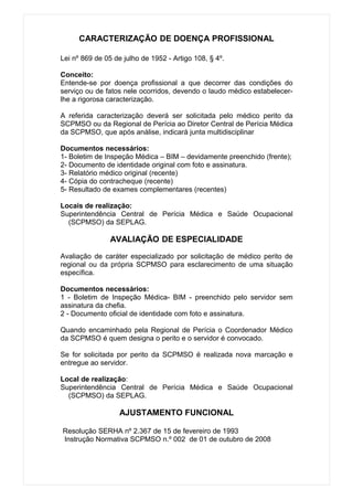 CARACTERIZAÇÃO DE DOENÇA PROFISSIONAL

Lei nº 869 de 05 de julho de 1952 - Artigo 108, § 4º.

Conceito:
Entende-se por doença profissional a que decorrer das condições do
serviço ou de fatos nele ocorridos, devendo o laudo médico estabelecer-
lhe a rigorosa caracterização.

A referida caracterização deverá ser solicitada pelo médico perito da
SCPMSO ou da Regional de Perícia ao Diretor Central de Perícia Médica
da SCPMSO, que após análise, indicará junta multidisciplinar

Documentos necessários:
1- Boletim de Inspeção Médica – BIM – devidamente preenchido (frente);
2- Documento de identidade original com foto e assinatura.
3- Relatório médico original (recente)
4- Cópia do contracheque (recente)
5- Resultado de exames complementares (recentes)

Locais de realização:
Superintendência Central de Perícia Médica e Saúde Ocupacional
  (SCPMSO) da SEPLAG.

                AVALIAÇÃO DE ESPECIALIDADE

Avaliação de caráter especializado por solicitação de médico perito de
regional ou da própria SCPMSO para esclarecimento de uma situação
específica.

Documentos necessários:
1 - Boletim de Inspeção Médica- BIM - preenchido pelo servidor sem
assinatura da chefia.
2 - Documento oficial de identidade com foto e assinatura.

Quando encaminhado pela Regional de Perícia o Coordenador Médico
da SCPMSO é quem designa o perito e o servidor é convocado.

Se for solicitada por perito da SCPMSO é realizada nova marcação e
entregue ao servidor.

Local de realização:
Superintendência Central de Perícia Médica e Saúde Ocupacional
  (SCPMSO) da SEPLAG.

                   AJUSTAMENTO FUNCIONAL

Resolução SERHA nº 2.367 de 15 de fevereiro de 1993
Instrução Normativa SCPMSO n.º 002 de 01 de outubro de 2008
 