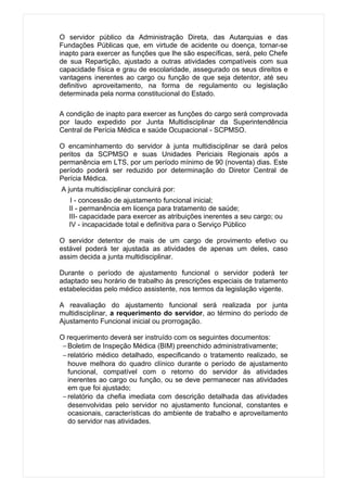 O servidor público da Administração Direta, das Autarquias e das
Fundações Públicas que, em virtude de acidente ou doença, tornar-se
inapto para exercer as funções que lhe são específicas, será, pelo Chefe
de sua Repartição, ajustado a outras atividades compatíveis com sua
capacidade física e grau de escolaridade, assegurado os seus direitos e
vantagens inerentes ao cargo ou função de que seja detentor, até seu
definitivo aproveitamento, na forma de regulamento ou legislação
determinada pela norma constitucional do Estado.

A condição de inapto para exercer as funções do cargo será comprovada
por laudo expedido por Junta Multidisciplinar da Superintendência
Central de Perícia Médica e saúde Ocupacional - SCPMSO.

O encaminhamento do servidor à junta multidisciplinar se dará pelos
peritos da SCPMSO e suas Unidades Periciais Regionais após a
permanência em LTS, por um período mínimo de 90 (noventa) dias. Este
período poderá ser reduzido por determinação do Diretor Central de
Perícia Médica.
A junta multidisciplinar concluirá por:
   I - concessão de ajustamento funcional inicial;
   II - permanência em licença para tratamento de saúde;
   III- capacidade para exercer as atribuições inerentes a seu cargo; ou
   IV - incapacidade total e definitiva para o Serviço Público

O servidor detentor de mais de um cargo de provimento efetivo ou
estável poderá ter ajustada as atividades de apenas um deles, caso
assim decida a junta multidisciplinar.

Durante o período de ajustamento funcional o servidor poderá ter
adaptado seu horário de trabalho às prescrições especiais de tratamento
estabelecidas pelo médico assistente, nos termos da legislação vigente.

A reavaliação do ajustamento funcional será realizada por junta
multidisciplinar, a requerimento do servidor, ao término do período de
Ajustamento Funcional inicial ou prorrogação.

O requerimento deverá ser instruído com os seguintes documentos:
 − Boletim de Inspeção Médica (BIM) preenchido administrativamente;
 − relatório médico detalhado, especificando o tratamento realizado, se
   houve melhora do quadro clínico durante o período de ajustamento
   funcional, compatível com o retorno do servidor às atividades
   inerentes ao cargo ou função, ou se deve permanecer nas atividades
   em que foi ajustado;
 − relatório da chefia imediata com descrição detalhada das atividades
   desenvolvidas pelo servidor no ajustamento funcional, constantes e
   ocasionais, características do ambiente de trabalho e aproveitamento
   do servidor nas atividades.
 