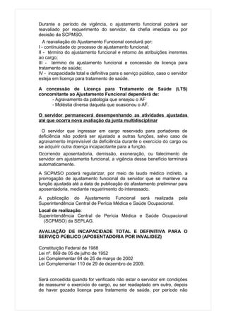 Durante o período de vigência, o ajustamento funcional poderá ser
reavaliado por requerimento do servidor, da chefia imediata ou por
decisão da SCPMSO.
   A reavaliação do Ajustamento Funcional concluirá por:
I - continuidade do processo de ajustamento funcional;
II - término do ajustamento funcional e retorno às atribuições inerentes
ao cargo;
III - término do ajustamento funcional e concessão de licença para
tratamento de saúde;
IV - incapacidade total e definitiva para o serviço público, caso o servidor
esteja em licença para tratamento de saúde.

A concessão de Licença para Tratamento de Saúde (LTS)
concomitante ao Ajustamento Funcional dependerá de:
     - Agravamento da patologia que ensejou o AF
     - Moléstia diversa daquela que ocasionou o AF.

O servidor permanecerá desempenhando as atividades ajustadas
até que ocorra nova avaliação da junta multidisciplinar

 O servidor que ingressar em cargo reservado para portadores de
deficiência não poderá ser ajustado a outras funções, salvo caso de
agravamento imprevisível da deficiência durante o exercício do cargo ou
se adquirir outra doença incapacitante para a função.
Ocorrendo aposentadoria, demissão, exoneração, ou falecimento de
servidor em ajustamento funcional, a vigência desse benefício terminará
automaticamente.
A SCPMSO poderá regularizar, por meio de laudo médico indireto, a
prorrogação de ajustamento funcional do servidor que se manteve na
função ajustada até a data de publicação do afastamento preliminar para
aposentadoria, mediante requerimento do interessado.
A publicação do Ajustamento Funcional será realizada                   pela
Superintendência Central de Perícia Médica e Saúde Ocupacional.
Local de realização:
Superintendência Central de Perícia Médica e Saúde Ocupacional
  (SCPMSO) da SEPLAG.

AVALIAÇÃO DE INCAPACIDADE TOTAL E DEFINITIVA PARA O
SERVIÇO PÚBLICO (APOSENTADORIA POR INVALIDEZ)

Constituição Federal de 1988
Lei nº. 869 de 05 de julho de 1952
Lei Complementar 64 de 25 de março de 2002
Lei Complementar 110 de 29 de dezembro de 2009.


Será concedida quando for verificado não estar o servidor em condições
de reassumir o exercício do cargo, ou ser readaptado em outro, depois
de haver gozado licença para tratamento de saúde, por período não
 