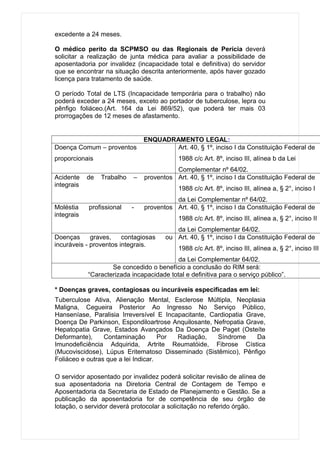 excedente a 24 meses.

O médico perito da SCPMSO ou das Regionais de Perícia deverá
solicitar a realização de junta médica para avaliar a possibilidade de
aposentadoria por invalidez (incapacidade total e definitiva) do servidor
que se encontrar na situação descrita anteriormente, após haver gozado
licença para tratamento de saúde.

O período Total de LTS (Incapacidade temporária para o trabalho) não
poderá exceder a 24 meses, exceto ao portador de tuberculose, lepra ou
pênfigo foliáceo.(Art. 164 da Lei 869/52), que poderá ter mais 03
prorrogações de 12 meses de afastamento.


                                ENQUADRAMENTO LEGAL:
Doença Comum – proventos                Art. 40, § 1º, inciso I da Constituição Federal de
proporcionais                               1988 c/c Art. 8º, inciso III, alínea b da Lei
                                          Complementar nº 64/02.
Acidente    de   Trabalho   –   proventos Art. 40, § 1º, inciso I da Constituição Federal de
integrais
                                            1988 c/c Art. 8º, inciso III, alínea a, § 2°, inciso I
                                          da Lei Complementar nº 64/02.
Moléstia    profissional    -   proventos Art. 40, § 1º, inciso I da Constituição Federal de
integrais
                                            1988 c/c Art. 8º, inciso III, alínea a, § 2°, inciso II
                                          da Lei Complementar 64/02.
Doenças      graves,    contagiosas    ou Art. 40, § 1º, inciso I da Constituição Federal de
incuráveis - proventos integrais.
                                            1988 c/c Art. 8º, inciso III, alínea a, § 2°, inciso III
                                           da Lei Complementar 64/02.
                    Se concedido o benefício a conclusão do RIM será:
            “Caracterizada incapacidade total e definitiva para o serviço público”.

* Doenças graves, contagiosas ou incuráveis especificadas em lei:
Tuberculose Ativa, Alienação Mental, Esclerose Múltipla, Neoplasia
Maligna, Cegueira Posterior Ao Ingresso No Serviço Público,
Hanseníase, Paralisia Irreversível E Incapacitante, Cardiopatia Grave,
Doença De Parkinson, Espondiloartrose Anquilosante, Nefropatia Grave,
Hepatopatia Grave, Estados Avançados Da Doença De Paget (Osteíte
Deformante),     Contaminação        Por Radiação,    Síndrome     Da
Imunodeficiência Adquirida, Artrite Reumatóide, Fibrose Cística
(Mucoviscidose), Lúpus Eritematoso Disseminado (Sistêmico), Pênfigo
Foliáceo e outras que a lei Indicar.

O servidor aposentado por invalidez poderá solicitar revisão de alínea de
sua aposentadoria na Diretoria Central de Contagem de Tempo e
Aposentadoria da Secretaria de Estado de Planejamento e Gestão. Se a
publicação da aposentadoria for de competência de seu órgão de
lotação, o servidor deverá protocolar a solicitação no referido órgão.
 