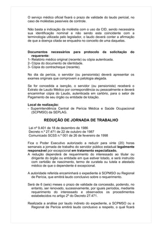 O serviço médico oficial fixará o prazo de validade do laudo pericial, no
caso de moléstias passíveis de controle.

Não basta a indicação da moléstia com o uso da CID, sendo necessária
sua identificação nominal e não sendo esta coincidente com a
terminologia utilizada pelo legislador, o laudo deverá conter a afirmação
de que a doença citada se enquadra no conceito de uma daquelas.


Documentos necessários para protocolo da solicitação                  do
   requerente:
1- Relatório médico original (recente) ou cópia autenticada.
2- Cópia do documento de identidade.
3- Cópia do contracheque (recente).

No dia da perícia, o servidor (ou pensionista) deverá apresentar os
exames originais que comprovem a patologia alegada.

Se for concedida a isenção, o servidor (ou pensionista) receberá o
Extrato de Laudo Médico por correspondência ou pessoalmente e deverá
encaminhar cópia do Laudo, autenticada em cartório, para o setor de
Pagamento de seu órgão ou entidade de lotação.

Local de realização:
- Superintendência Central de Perícia Médica e Saúde Ocupacional
  (SCPMSO) da SEPLAG.

           REDUÇÃO DE JORNADA DE TRABALHO

Lei nº 9.401 de 18 de dezembro de 1986
Decreto n.º 27.471 de 22 de outubro de 1987
Comunicado SCSS n.º 001 de 26 de fevereiro de 1998

Fica o Poder Executivo autorizado a reduzir para vinte (20) horas
semanais a jornada de trabalho do servidor público estadual legalmente
responsável por excepcional em tratamento especializado.
A redução dependerá de requerimento do interessado ao titular ou
   dirigente do órgão ou entidade em que estiver lotado, e será instruído
   com certidão de nascimento, termo de curatela ou tutela e atestado
   médico de que o dependente é excepcional.

A autoridade referida encaminhará o expediente à SCPMSO ou Regional
  de Perícia, que emitirá laudo conclusivo sobre o requerimento.

Será de 6 (seis) meses o prazo de validade da concessão, podendo, no
  entanto, ser renovado, sucessivamente, por iguais períodos, mediante
  requerimento do interessado e observados os procedimentos
  estabelecidos no artigo 2º do Decreto 27.471.

Realizada a análise por laudo indireto do expediente, a SCPMSO ou a
  Regional de Perícia emitirá laudo conclusivo a respeito, o qual ficará
 