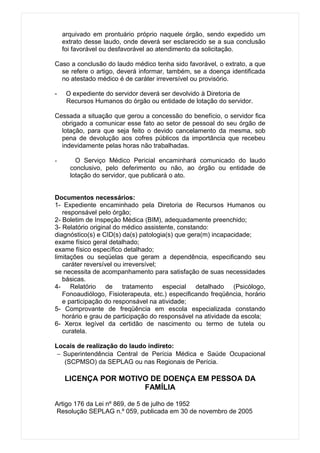 arquivado em prontuário próprio naquele órgão, sendo expedido um
    extrato desse laudo, onde deverá ser esclarecido se a sua conclusão
    foi favorável ou desfavorável ao atendimento da solicitação.

Caso a conclusão do laudo médico tenha sido favorável, o extrato, a que
  se refere o artigo, deverá informar, também, se a doença identificada
  no atestado médico é de caráter irreversível ou provisório.

-    O expediente do servidor deverá ser devolvido à Diretoria de
     Recursos Humanos do órgão ou entidade de lotação do servidor.

Cessada a situação que gerou a concessão do benefício, o servidor fica
  obrigado a comunicar esse fato ao setor de pessoal do seu órgão de
  lotação, para que seja feito o devido cancelamento da mesma, sob
  pena de devolução aos cofres públicos da importância que recebeu
  indevidamente pelas horas não trabalhadas.

-       O Serviço Médico Pericial encaminhará comunicado do laudo
      conclusivo, pelo deferimento ou não, ao órgão ou entidade de
      lotação do servidor, que publicará o ato.


Documentos necessários:
1- Expediente encaminhado pela Diretoria de Recursos Humanos ou
   responsável pelo órgão;
2- Boletim de Inspeção Médica (BIM), adequadamente preenchido;
3- Relatório original do médico assistente, constando:
diagnóstico(s) e CID(s) da(s) patologia(s) que gera(m) incapacidade;
exame físico geral detalhado;
exame físico específico detalhado;
limitações ou seqüelas que geram a dependência, especificando seu
   caráter reversível ou irreversível;
se necessita de acompanhamento para satisfação de suas necessidades
   básicas.
4- Relatório de tratamento especial detalhado (Psicólogo,
   Fonoaudiólogo, Fisioterapeuta, etc.) especificando freqüência, horário
   e participação do responsável na atividade;
5- Comprovante de freqüência em escola especializada constando
   horário e grau de participação do responsável na atividade da escola;
6- Xerox legível da certidão de nascimento ou termo de tutela ou
   curatela.

Locais de realização do laudo indireto:
 − Superintendência Central de Perícia Médica e Saúde Ocupacional
   (SCPMSO) da SEPLAG ou nas Regionais de Perícia.

    LICENÇA POR MOTIVO DE DOENÇA EM PESSOA DA
                     FAMÍLIA

Artigo 176 da Lei nº 869, de 5 de julho de 1952
Resolução SEPLAG n.º 059, publicada em 30 de novembro de 2005
 