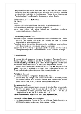 Regulamenta a concessão de licença por motivo de doença em pessoa
 da família para servidores ocupantes de cargo de provimento efetivo e
 função pública no âmbito da Administração Pública Direta, Autárquica e
 Fundacional do Poder Executivo do estado de Minas Gerais.

Considera-se pessoa da família:
Pai e mãe;
filhos;
cônjuge ou companheiro de que não esteja legalmente separado;
irmãos menores mediante comprovada dependência;
menor que esteja sob tutela judicial ou curatelada, mediante
    apresentação do respectivo termo.


Documentação necessária:
Relatório original do médico assistente constando diagnóstico e CID da
  patologia do familiar indicação do período em que o familiar
  necessitará de acompanhamento;
Fotocópia legível de certidão de nascimento, certidão de casamento ou
  outro documento que comprove o grau de parentesco;
Declaração do requerente de que sua assistência direta é indispensável
  e não pode ser prestada simultaneamente com o exercício do cargo.


Procedimentos:

O servidor deverá requerer a licença na Unidade de Recursos Humanos
de seu órgão ou entidade de lotação. A Unidade de Recursos Humanos
terá até 02 (dois) dias úteis após a data da solicitação do servidor para
encaminhar a documentação a SCPMSO ou Regionais de Perícia.
O Serviço Médico Pericial encaminhará, no prazo de até 05 (cinco) dias
úteis, comunicado do laudo conclusivo, pelo deferimento ou não, ao
Órgão ou Entidade de lotação do servidor, que publicará o ato.

Período da licença:
O período mínimo de licença será de 30 (trinta) dias;
O período total de licença para acompanhamento da mesma pessoa
  não poderá exceder a 180 (cento e oitenta) dias, consecutivos ou não,
  dentro do período de 365(trezentos e sessenta e cinco) dias.

Considerações finais:
A licença por motivo de doença em pessoa da família não é remunerada.
O servidor em gozo dessa licença deverá recolher as contribuições
   previdenciárias mensais previstas nos artigos 29 e 30 da Lei
   Complementar nº. 64, de 25 de março de 2002.
- O afastamento do trabalho se dará após a publicação.

Locais de realização do laudo indireto:
 − Na Superintendência Central de Perícia Médica e Saúde Ocupacional
   (SCPMSO) da SEPLAG ou nas Regionais de Perícia.
 