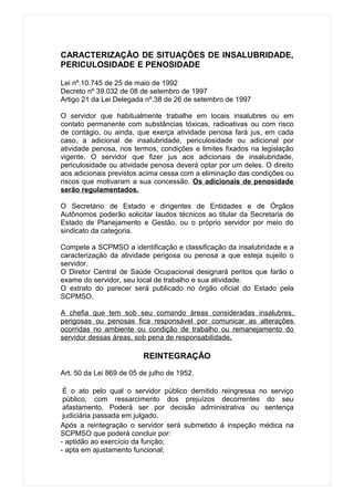 CARACTERIZAÇÃO DE SITUAÇÕES DE INSALUBRIDADE,
PERICULOSIDADE E PENOSIDADE

Lei nº.10.745 de 25 de maio de 1992
Decreto nº 39.032 de 08 de setembro de 1997
Artigo 21 da Lei Delegada nº.38 de 26 de setembro de 1997

O servidor que habitualmente trabalhe em locais insalubres ou em
contato permanente com substâncias tóxicas, radioativas ou com risco
de contágio, ou ainda, que exerça atividade penosa fará jus, em cada
caso, a adicional de insalubridade, periculosidade ou adicional por
atividade penosa, nos termos, condições e limites fixados na legislação
vigente. O servidor que fizer jus aos adicionais de insalubridade,
periculosidade ou atividade penosa deverá optar por um deles. O direito
aos adicionais previstos acima cessa com a eliminação das condições ou
riscos que motivaram a sua concessão. Os adicionais de penosidade
serão regulamentados.

O Secretário de Estado e dirigentes de Entidades e de Órgãos
Autônomos poderão solicitar laudos técnicos ao titular da Secretaria de
Estado de Planejamento e Gestão, ou o próprio servidor por meio do
sindicato da categoria.

Compete a SCPMSO a identificação e classificação da insalubridade e a
caracterização da atividade perigosa ou penosa a que esteja sujeito o
servidor.
O Diretor Central de Saúde Ocupacional designará peritos que farão o
exame do servidor, seu local de trabalho e sua atividade.
O extrato do parecer será publicado no órgão oficial do Estado pela
SCPMSO.

A chefia que tem sob seu comando áreas consideradas insalubres,
perigosas ou penosas fica responsável por comunicar as alterações
ocorridas no ambiente ou condição de trabalho ou remanejamento do
servidor dessas áreas, sob pena de responsabilidade.

                          REINTEGRAÇÃO

Art. 50 da Lei 869 de 05 de julho de 1952.

 É o ato pelo qual o servidor público demitido reingressa no serviço
 público, com ressarcimento dos prejuízos decorrentes do seu
 afastamento. Poderá ser por decisão administrativa ou sentença
 judiciária passada em julgado.
Após a reintegração o servidor será submetido à inspeção médica na
SCPMSO que poderá concluir por:
- aptidão ao exercício da função;
- apta em ajustamento funcional;
 